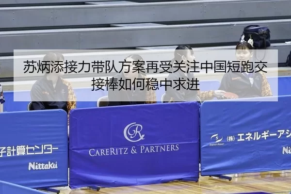 苏炳添接力带队方案再受关注中国短跑交接棒如何稳中求进
